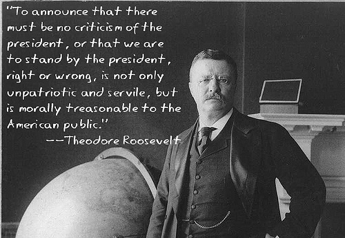 To announce that there must be no criticism of the president, or that we are to stand by the president, right or wrong, is not only unpatriotic and servile, but is morally treasonable to the American public - Teddy Roosevelt